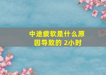 中途疲软是什么原因导致的 2小时